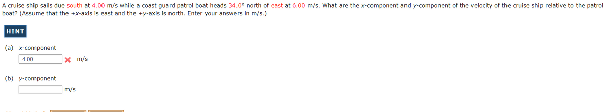 A cruise ship sails due south at 4.00 m/s while a coast guard patrol boat heads 34.0° north of east at 6.00 m/s. What are the x-component and y-component of the velocity of the cruise ship relative to the patrol
boat? (Assume that the +x-axis is east and the +y-axis is north. Enter your answers in m/s.)
HINT
(a) x-component
-4.00
(b) y-component
X m/s
m/s