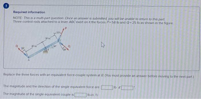 Required information
NOTE: This is a multi-part question. Once an answer is submitted, you will be unable to return to this part.
Three control rods attached to a lever ABC exert on it the forces P-58 lb and Q=25 lb as shown in the figure.
Replace the three forces with an equivalent force-couple system at B. (You must provide an answer before moving to the next part)
The magnitude and the direction of the single equivalent force are
The magnitude of the single equivalent couple is
K
Ib-in. U
lb