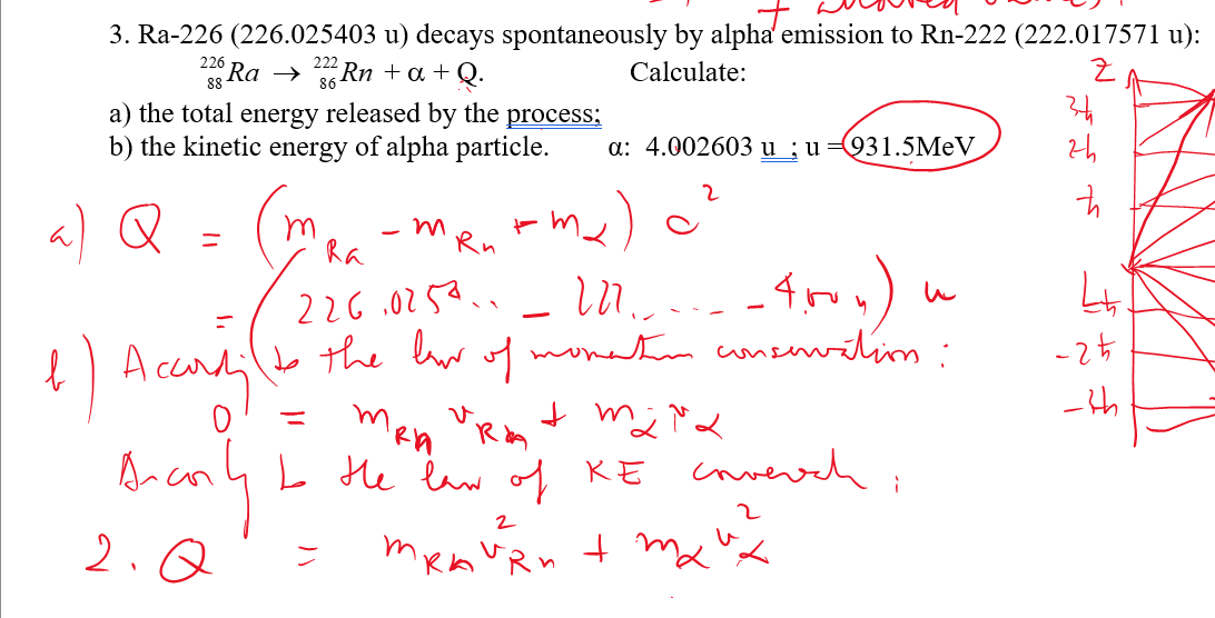 3. Ra-226 (226.025403 u) decays spontaneously by alpha emission to Rn-222 (222.017571 u):
222
Ra → 2² Rn +α + Q.
Calculate:
Z
226
88
a) the total energy released by the process;
b) the kinetic energy of alpha particle.
a) Q
=
(m
1) According
Ассалі
воспи
2.Q
- m
Ra
M..
-- 4.roy)
to the law of momentum conservations:
Rn
226,0253.
Accordil to the bur
m
MRIA
a: 4.002603 u; u 931.5MeV
m₂)
=
Urim + m; Ma
I the law of KE coverch
2
MRA VRn + m₂ "x
тка
и
34
zh
국
4
-25
-th