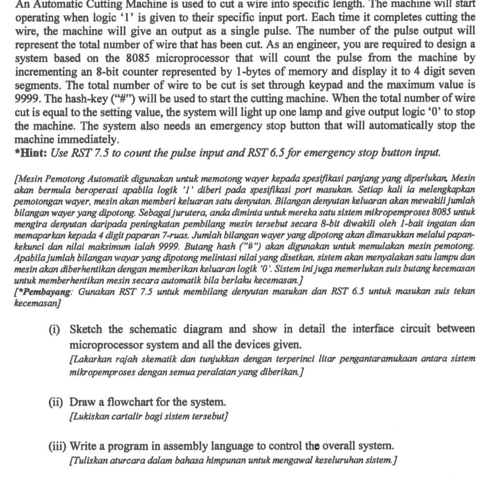 An Automatic Cutting Machine is used to cut a wire into specific length. The machine will start
operating when logic '1' is given to their specific input port. Each time it completes cutting the
wire, the machine will give an output as a single pulse. The number of the pulse output will
represent the total number of wire that has been cut. As an engineer, you are required to design a
system based on the 8085 microprocessor that will count the pulse from the machine by
incrementing an 8-bit counter represented by 1-bytes of memory and display it to 4 digit seven
segments. The total number of wire to be cut is set through keypad and the maximum value is
9999. The hash-key ("#") will be used to start the cutting machine. When the total number of wire
cut is equal to the setting value, the system will light up one lamp and give output logic '0' to stop
the machine. The system also needs an emergency stop button that will automatically stop the
machine immediately.
*Hint: Use RST 7.5 to count the pulse input and RST 6.5 for emergency stop button input.
[Mesin Pemotong Automatik digunakan untuk memotong wayer kepada spesifikasi panjang yang diperlukan. Mesin
akan bermula beroperasi apabila logik 'I' diberi pada spesifikasi port masukan. Setiap kali ia melengkapkan
pemotongan wayer, mesin akan memberi keluaran satu denyutan. Bilangan denyutan keluaran akan mewakili jumlah
bilangan wayer yang dipotong. Sebagai jurutera, anda diminta untuk mereka satu sistem mikropemproses 8085 untuk
mengira denyutan daripada peningkatan pembilang mesin tersebut secara 8-bit diwakili oleh 1-bait ingatan dan
memaparkan kepada 4 digit paparan 7-ruas. Jumlah bilangan wayer yang dipotong akan dimasukkan melalui papan-
kekunci dan nilai maksimum ialah 9999. Butang hash ("#") akan digunakan untuk memulakan mesin pemotong.
Apabila jumlah bilangan wayar yang dipotong melintasi nilai yang disetkan, sistem akan menyalakan satu lampu dan
mesin akan diberhentikan dengan memberikan keluaran logik '0'. Sistem ini juga memerlukan suis butang kecemasan
untuk memberhentikan mesin secara automatik bila berlaku kecemasan.]
[*Pembayang: Gunakan RST 7.5 untuk membilang denyutan masukan dan RST 6.5 untuk masukan suis tekan
kecemasan]
(i) Sketch the schematic diagram and show in detail the interface circuit between
microprocessor system and all the devices given.
[Lakarkan rajah skematik dan tunjukkan dengan terperinci litar pengantaramukaan antara sistem
mikropemproses dengan semua peralatan yang diberikan.]
(ii) Draw a flowchart for the system.
[Lukiskan cartalir bagi sistem tersebut]
(iii) Write a program in assembly language to control the overall system.
[Tuliskan aturcara dalam bahasa himpunan untuk mengawal keseluruhan sistem.]