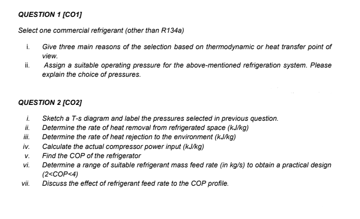 QUESTION 1 [CO1]
Select one commercial refrigerant (other than R134a)
i. Give three main reasons of the selection based on thermodynamic or heat transfer point of
view.
ii.
QUESTION 2 [CO2]
i.
ii.
iii.
iv.
V.
vi.
Assign a suitable operating pressure for the above-mentioned refrigeration system. Please
explain the choice of pressures.
vii.
Sketch a T-s diagram and label the pressures selected in previous question.
Determine the rate of heat removal from refrigerated space (kJ/kg)
Determine the rate of heat rejection to the environment (kJ/kg)
Calculate the actual compressor power input (kJ/kg)
Find the COP of the refrigerator
Determine a range of suitable refrigerant mass feed rate (in kg/s) to obtain a practical design
(2<COP<4)
Discuss the effect of refrigerant feed rate to the COP profile.