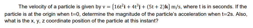 The velocity of a particle is given by v = {16t?i + 4t³j + (5t + 2)k} m/s, where t is in seconds. If the
particle is at the origin when t=0, determine the magnitude of the particle's acceleration when t=2s. Also,
what is the x, y, z coordinate position of the particle at this instant?
