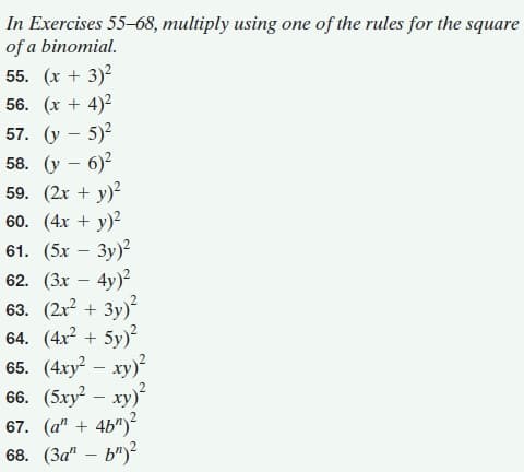 In Exercises 55-68, multiply using one of the rules for the square
of a binomial.
55. (х + 3)2
56. (x + 4)2
57. (у — 5)?
58. (у — 6)?
59. (2x + y)?
60. (4x + y)?
61. (5x — Зу)?
62. (Зх — 4y)?
63. (2r? + 3y)?
64. (4x + 5y)?
65. (4ху? — ху)?
66. (5xy? – xy)?
67. (а" + 4b")
68. (За" — ь")?
