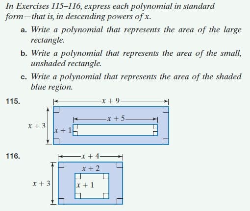 In Exercises 115–116, express each polynomial in standard
form-that is, in descending powers of x.
a. Write a polynomial that represents the area of the large
rectangle.
b. Write a polynomial that represents the area of the small,
unshaded rectangle.
c. Write a polynomial that represents the area of the shaded
blue region.
115.
-x + 9-
-x +5-
x + 3
x + 15
-x + 4-
x + 2
116.
x + 3
x + 1
