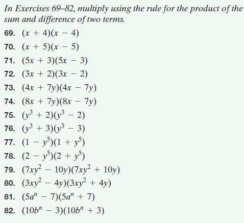 In Exercises 69-82, multiply using the rule for the product of the
sum and difference of two terms.
69. (х + 4)(х- 4)
70. (х + 5)(х- 5)
71. (5х + 3)(5х — 3)
72. (3х + 2)(х — 2)
73. (4х + 7y)(4х — 7у)
74. (8х + 7y)(&х — 7у)
75. (у + 2)(у - 2)
76. (уЗ + 3)(у3 — 3)
77. (1 - у)(1 + у')
78. (2 — у')(2 +у')
79. (7ху? — 10у)(7ху? + 10y)
80. (Зху? — 4у)(Зху? + 4у)
81. (5а" — 7)(5а" + 7)
82. (10Ь" — 3)(10Ь" + 3)
