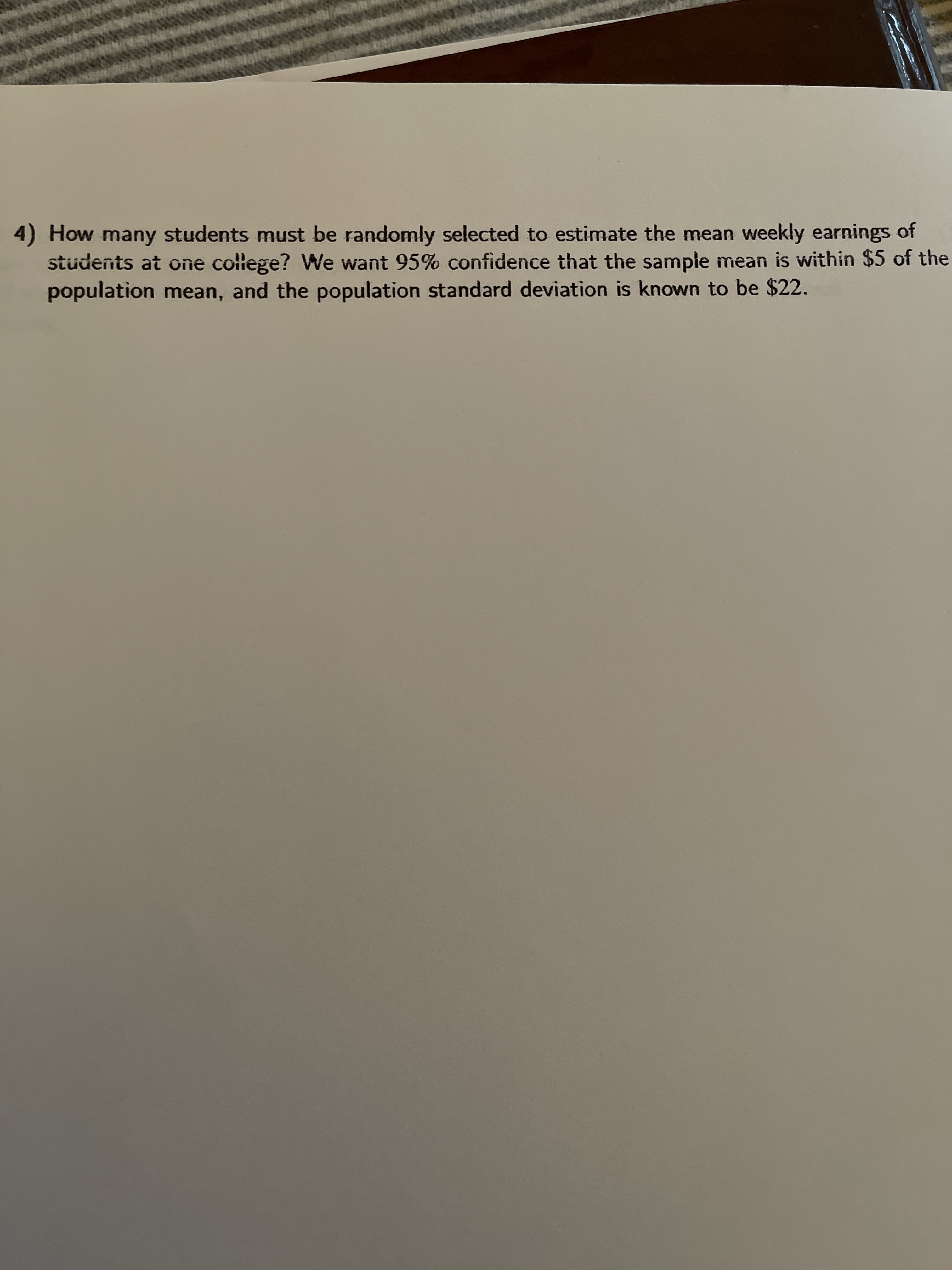 0 How many students must be randomly selected to estimate the mean weekly earnings of
students at one college? We want 95% confidence that the sample mean is within $5 of th
population mean, and the population standard deviation is known to be $22.
