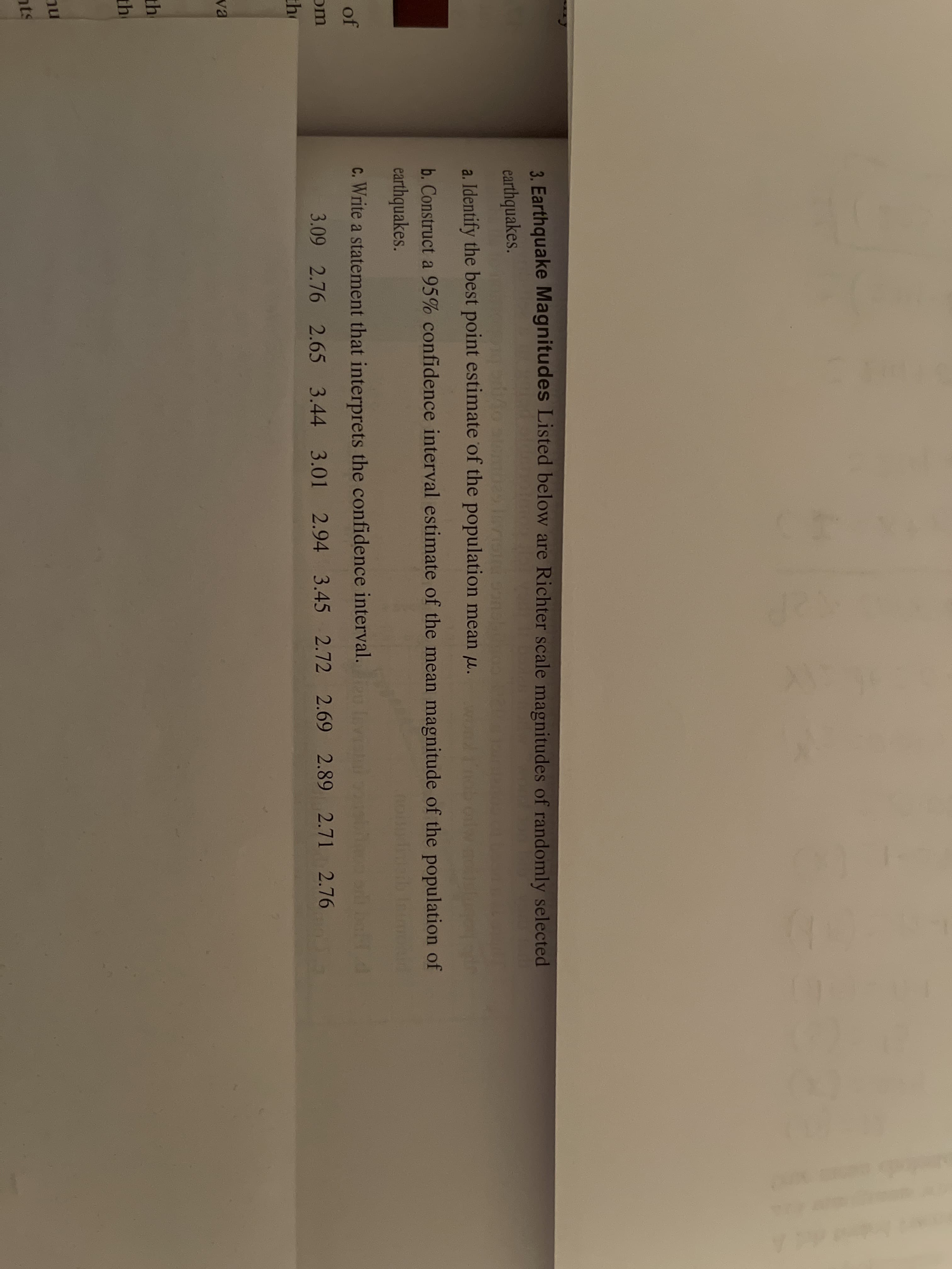 3. Earthquake Magnitudes Listed below are
earthquakes.
a. Identify the best point estimate of the popula
b. Construct a 95% confidence interval estima
earthquakes.
c. Write a statement that interprets the confider
3.09 2.76 2.65 3.44 3.01 2.94
