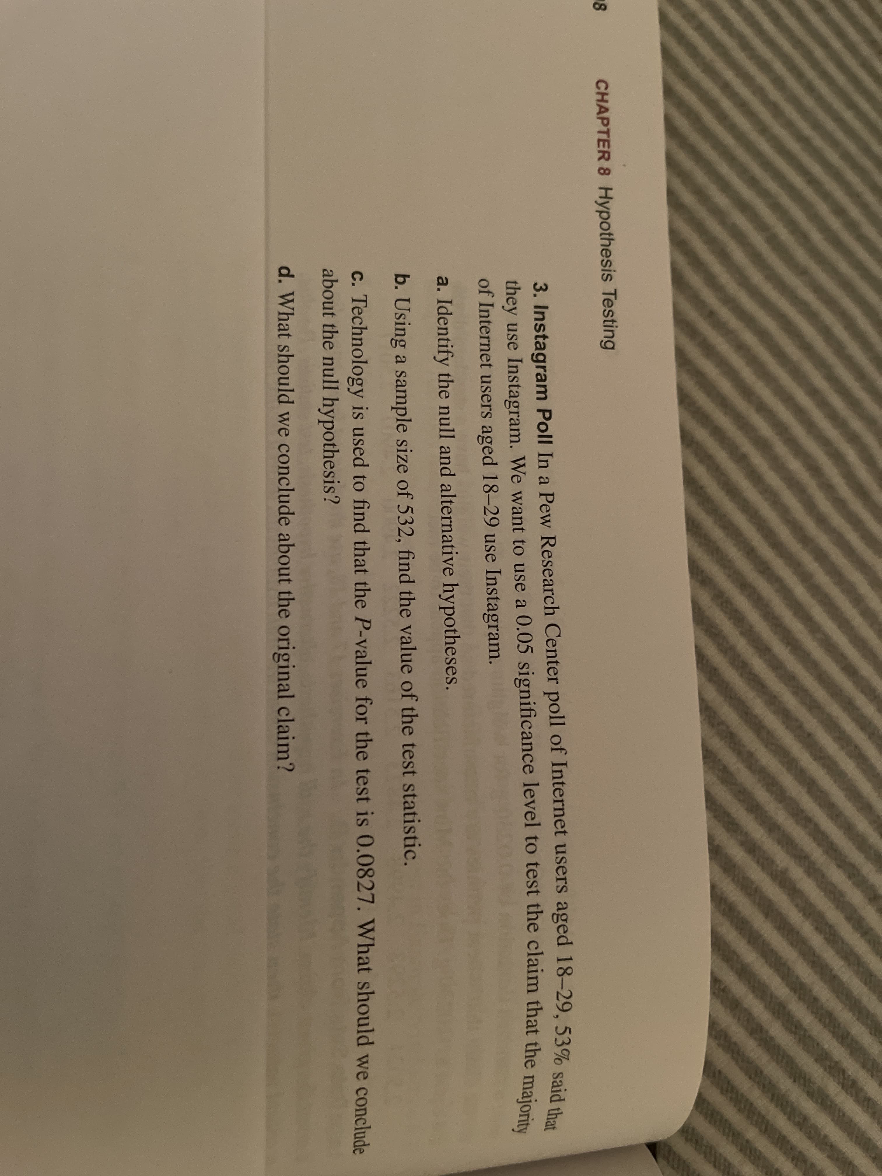 3. Instagram Poll In a Pew Researc
they use Instagram. We want to use a
of Internet users aged 18-29 use Insta
a. Identify the null and alternative hy
b. Using a sample size of 532, find th
c. Technology is used to find that the
about the null hypothesis?
d. What should we conclude about th
