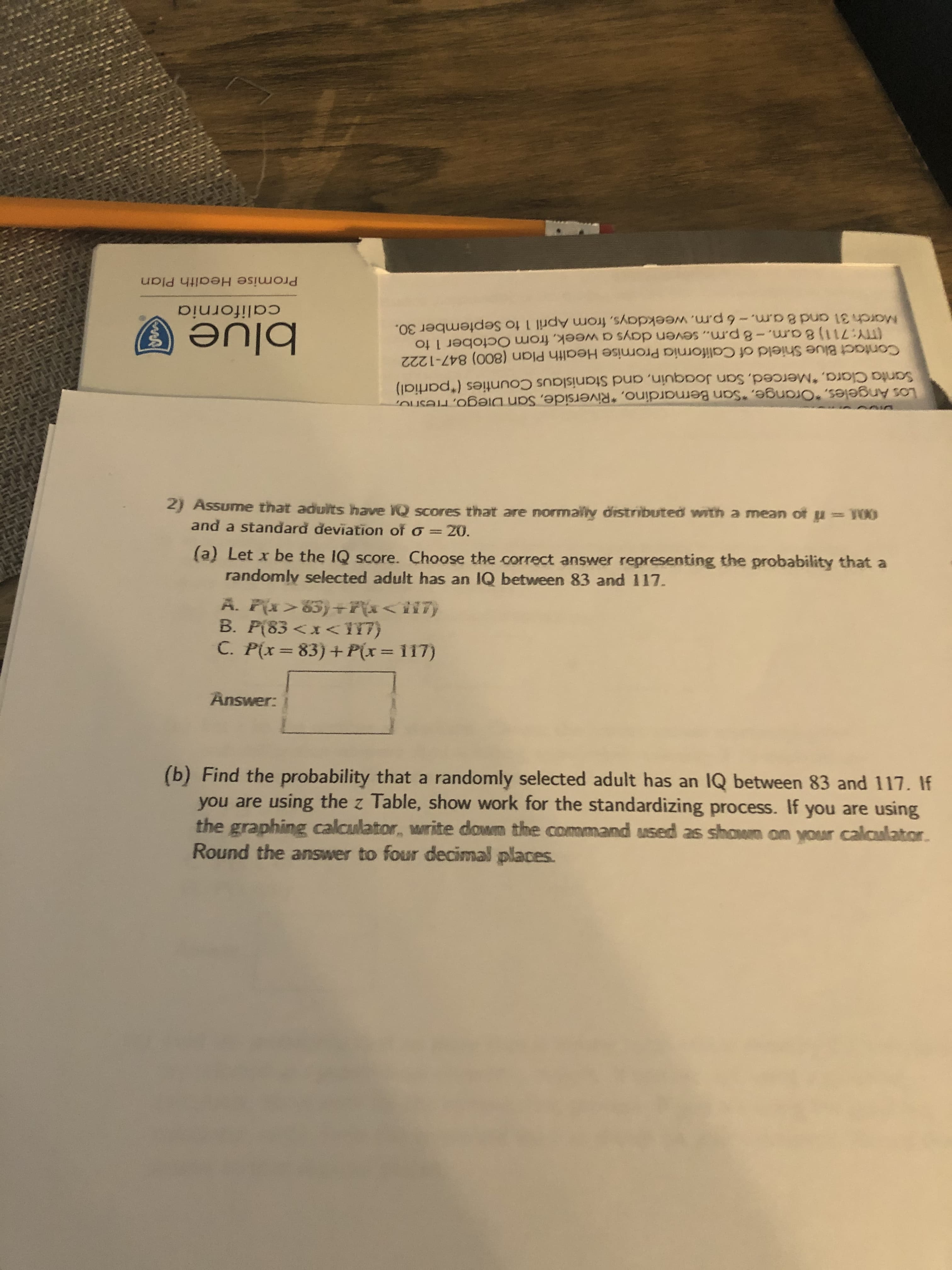 2) Assume that aduits have 1Q scores that are normaly distributed with a mean of u = T00
and a standard đeviation of o =20.
(a) Let x be the IQ score. Choose the correct answer representing the probability that a
randomly selected adult has an IQ between 83 and 117.
A. P{x>83)+7{x<ii7}
B. P(83 <x< 17)
C. P(x=83)+P(x = 117)
%3D
Answer:
(b) Find the probability that a randomly selected adult has an IQ between 83 and 117.
you are using the z Table, show work for the standardizing process. If you are using
the graphing calculator, write down the command used as shown on your calculato
Round the answer to four decimal places.
