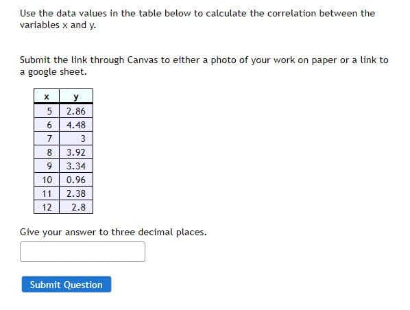 **Calculating Correlation Between Variables X and Y**

Use the data values in the table below to calculate the correlation between the variables x and y.

| x  | y   |
|----|-----|
| 5  | 2.86|
| 6  | 4.48|
| 7  | 3   |
| 8  | 3.92|
| 9  | 3.34|
| 10 | 0.96|
| 11 | 2.38|
| 12 | 2.8 |

Submit your work through Canvas as either a photo of your work on paper or a link to a Google Sheet.

**Instructions:**
- Calculate the correlation.
- Submit your answer to three decimal places.

**Submission:**
- Provide your answer in the text box below.
- Click "Submit Question" when you're ready.

(There are no graphs or diagrams in this image.)