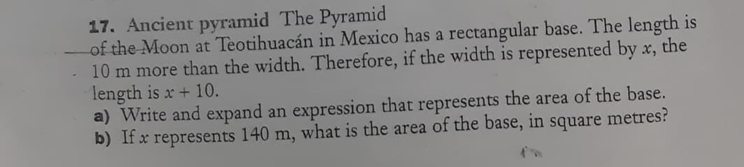 17. Ancient pyramid The Pyramid
of the Moon at Teotihuacán in Mexico has a rectangular base. The length is
10 m more than the width. Therefore, if the width is represented by x, the
length is x + 10.
a) Write and expand an expression that represents the area of the base.
b) If x represents 140 m, what is the area of the base, in square metres?