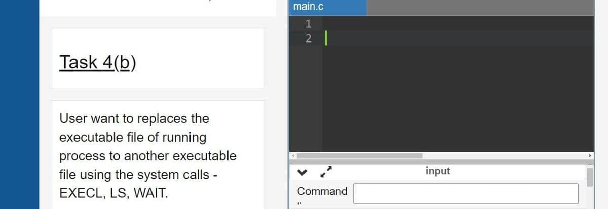 main.c
1
2 |
Task 4(b)
User want to replaces the
executable file of running
process to another executable
file using the system calls -
input
EXECL, LS, WNAIT.
Command
