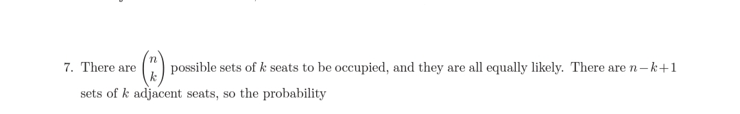 7. There are
possible sets of k seats to be occupied, and they are all equally likely. There are n-k+1
sets of k adjacent seats, so the probability
