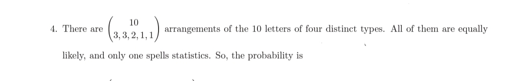 10
4. There are
arrangements of the 10 letters of four distinct types. All of them are equally
3, 3, 2, :
,1,1
likely, and only one spells statistics. So, the probability is
