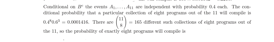 Conditional on Bº the events A1,..., A11 are independent with probability 0.4 each. The con-
ditional probability that a particular collection of eight programs out of the 11 will compile is
11
0.480.63 = 0.0001416. There are
8.
= 165 different such collections of eight programs out of
the 11, so the probability of exactly eight programs will compile is
