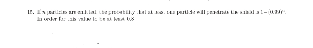 15. If n particles are emitted, the probability that at least one particle will penetrate the shield is 1- (0.99)".
In order for this value to be at least 0.8
