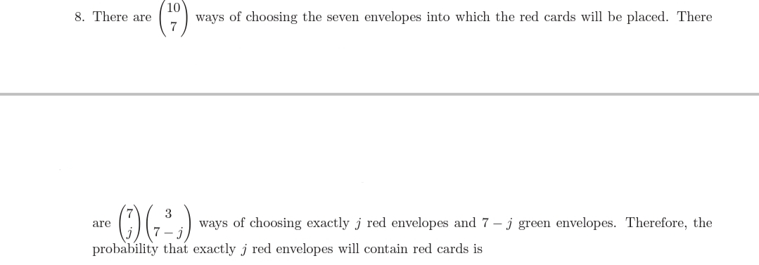 10
ways of choosing the seven envelopes into which the red cards will be placed. There
8. There are
7
ways of choosing exactly j red envelopes and 7 – j green envelopes. Therefore, the
are
probability that exactly j red envelopes will contain red cards is
