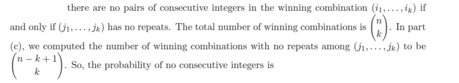 there are no pairs of consecutive integers in the winning combination (i1,..., ix) if
and only if (j1, ..., jk) has no repeats. The total number of winning combinations is
In part
k
(c), we computed the number of winning combinations with no repeats among (j1,.. ,jk) to be
n – k+1
So, the probability of no consecutive integers is
k
