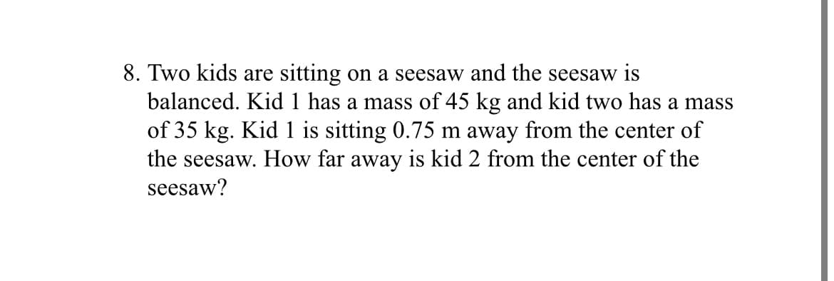 8. Two kids are sitting on a seesaw and the seesaw is
balanced. Kid 1 has a mass of 45 kg and kid two has a mass
of 35 kg. Kid 1 is sitting 0.75 m away from the center of
the seesaw. How far away is kid 2 from the center of the
seesaw?
