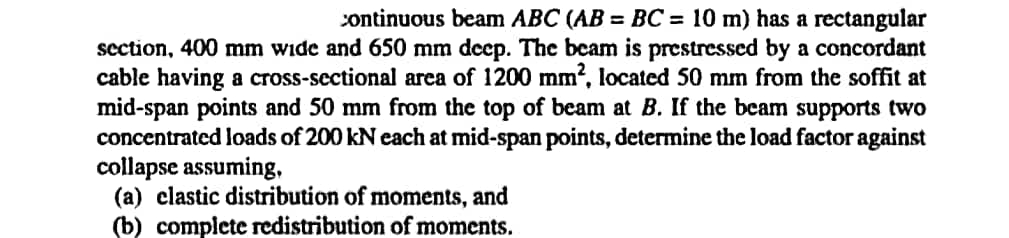 continuous beam ABC (AB= BC = 10 m) has a rectangular
section, 400 mm wide and 650 mm deep. The beam is prestressed by a concordant
cable having a cross-sectional area of 1200 mm², located 50 mm from the soffit at
mid-span points and 50 mm from the top of beam at B. If the beam supports two
concentrated loads of 200 kN each at mid-span points, determine the load factor against
collapse assuming,
(a) elastic distribution of moments, and
(b) complete redistribution of moments.