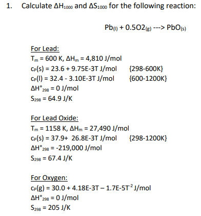 1.
Calculate AH1000 and AS1000 for the following reaction:
For Lead:
Tm = 600 K, AHm = 4,810 J/mol
CP(s) = 23.6 +9.75E-3T J/mol
CP(1) = 32.4-3.10E-3T J/mol
AH* 298 = 0 J/mol
S298 = 64.9 J/K
Pb() + 0.502(g) ---> PbO (s)
S298
For Lead Oxide:
Tm = 1158 K, AHm = 27,490 J/mol
CP(S) = 37.9+ 26.8E-3T J/mol (298-1200K}
AH 298 = -219,000 J/mol
= 67.4 J/K
{298-600K)
{600-1200K}
For Oxygen:
CP(g) = 30.0 +4.18E-3T - 1.7E-5T²J/mol
AH°298 = 0 J/mol
S298 = 205 J/K