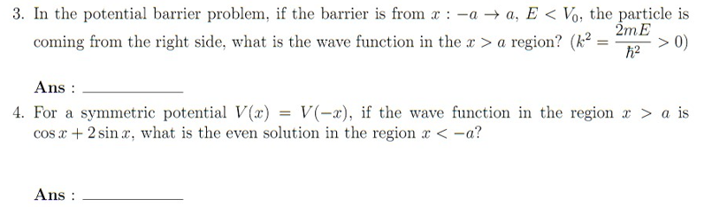 3. In the potential barrier problem, if the barrier is from xaa, E< Vo, the particle is
2mE
> 0)
ħ²
coming from the right side, what is the wave function in the x > a region? (k² =
=
Ans:
4. For a symmetric potential V(x) = V(-x), if the wave function in the region > a is
cos x + 2 sinx, what is the even solution in the region x < -a?
Ans: