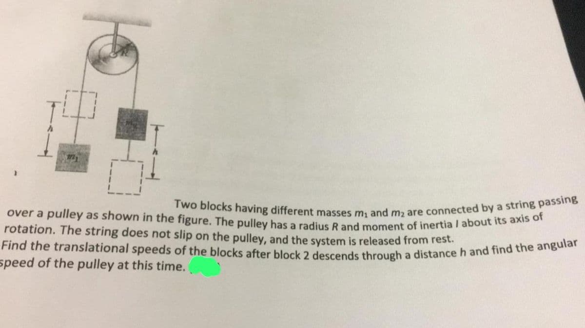 1721
over a pulley as shown in
its axis of
Two blocks having different masses m₁ and m₂ are connected by a string passing
rotation. The string does not on the pulley, and the released from
Find the translational speeds of the blocks after block 2 system is through a distance h and find the angular
speed of the pulley at this time.