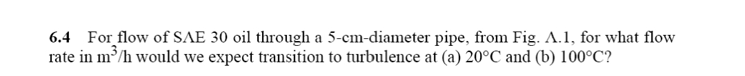 6.4 For flow of SAE 30 oil through a 5-cm-diameter pipe, from Fig. A.1, for what flow
rate in m³/h would we expect transition to turbulence at (a) 20°C and (b) 100°C?