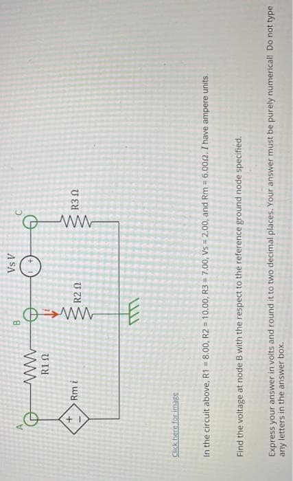 +
ww
R1 Ω
Rm i
Click here for image
B
M
R2 Ω
Vs V
+
G
ww
R3 2
In the circuit above, R1 = 8.00, R2 = 10.00, R3 = 7.00, Vs = 2.00, and Rm = 6.002. I have ampere units.
Find the voltage at node B with the respect to the reference ground node specified.
Express your answer in volts and round it to two decimal places. Your answer must be purely numerical! Do not type
any letters in the answer box.