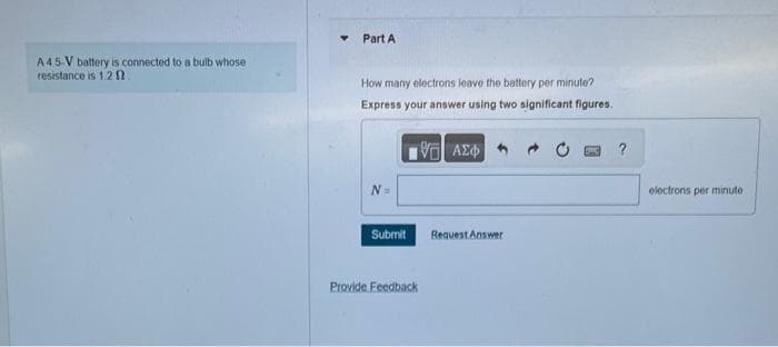 A 45-V battery is connected to a bulb whose
resistance is 1.20
Part A
How many electrons leave the battery per minute?
Express your answer using two significant figures.
[5] ΑΣΦ
N =
Submit
Provide Feedback
Request Answer
?
electrons per minute