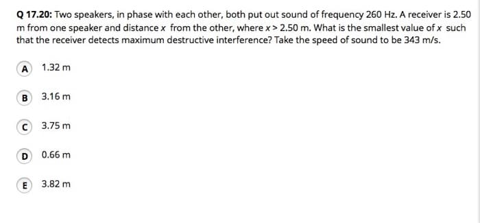 Q 17.20: Two speakers, in phase with each other, both put out sound of frequency 260 Hz. A receiver is 2.50
m from one speaker and distance x from the other, where x > 2.50 m. What is the smallest value of x such
that the receiver detects maximum destructive interference? Take the speed of sound to be 343 m/s.
A 1.32 m
B 3.16 m
C 3.75 m
D 0.66 m
E
3.82 m