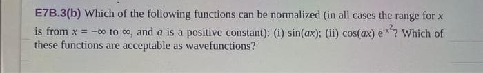 E7B.3(b) Which of the following functions can be normalized (in all cases the range for x
is from x = -∞ to ∞, and a is a positive constant): (i) sin(ax); (ii) cos(ax) ex²? Which of
these functions are acceptable as wavefunctions?