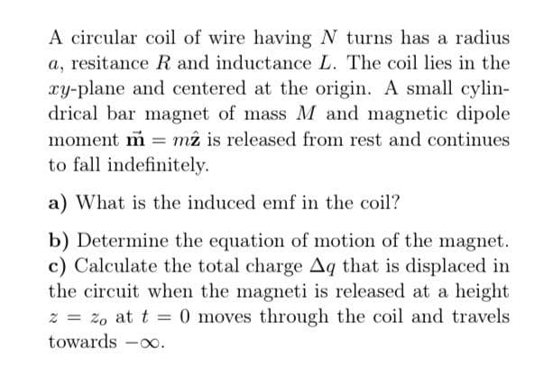 A circular coil of wire having N turns has a radius
a, resitance R and inductance L. The coil lies in the
xy-plane and centered at the origin. A small cylin-
drical bar magnet of mass M and magnetic dipole
moment m = mz is released from rest and continues
to fall indefinitely.
a) What is the induced emf in the coil?
b) Determine the equation of motion of the magnet.
c) Calculate the total charge Aq that is displaced in
the circuit when the magneti is released at a height
2
% = %0 at t = 0 moves through the coil and travels.
towards -∞.