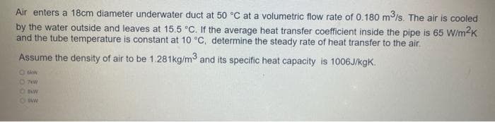 Air enters a 18cm diameter underwater duct at 50 °C at a volumetric flow rate of 0.180 m³/s. The air is cooled
by the water outside and leaves at 15.5 °C. If the average heat transfer coefficient inside the pipe is 65 W/m²K
and the tube temperature is constant at 10 °C, determine the steady rate of heat transfer to the air.
Assume the density of air to be 1.281kg/m³ and its specific heat capacity is 1006J/kgK.
O kw
07kW
O BAW
Oskw