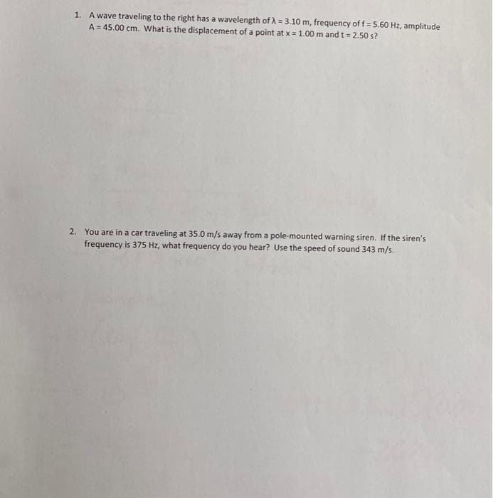 1. A wave traveling to the right has a wavelength of λ = 3.10 m, frequency of f = 5.60 Hz, amplitude
A = 45.00 cm. What is the displacement of a point at x = 1.00 m and t = 2.50 s?
2. You are in a car traveling at 35.0 m/s away from a pole-mounted warning siren. If the siren's
frequency is 375 Hz, what frequency do you hear? Use the speed of sound 343 m/s.