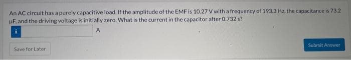 An AC circuit has a purely capacitive load. If the amplitude of the EMF is 10.27 V with a frequency of 193.3 Hz, the capacitance is 73.2
UF, and the driving voltage is initially zero. What is the current in the capacitor after 0.732 s?
A
Save for Later
Submit Answer