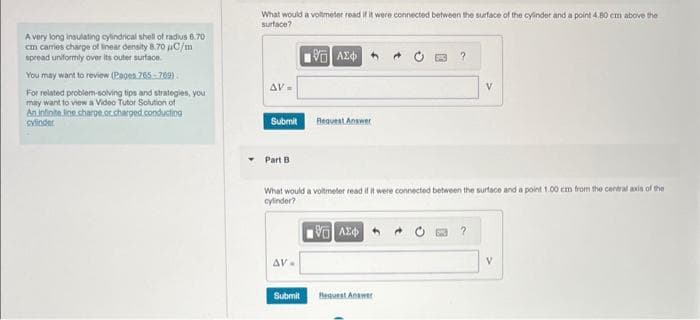 A very long insulating cylindrical shell of radius 6.70
cm cames charge of linear density 8.70 μC/m
spread uniformly over its outer surface.
You may want to review (Pages 765-769)
For related problem-solving tips and strategies, you
may want to view a Video Tutor Solution of
An infinite line charge or charged conducting
cylinder
What would a voltmeter read if it were connected between the surface of the cylinder and a point 4.80 cm above the
surface?
195] ΑΣΦ
AV=
Submit Request Answer
Part B
AV-
What would a voltmeter read if it were connected between the surface and a point 1.00 cm from the central axis of the
cylinder?
1Η ΑΣΦΑ
Submit
?
Request Answer
V
?
V