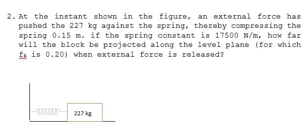 2. At the instant shown in the figure, an external force has
pushed the 227 kg against the spring, thereby compressing the
spring 0.15 m. if the spring constant is 17500 N/m, how far
will the block be projected along the level plane (for which
fk is 0.20) when external force is released?
ww
227 kg
