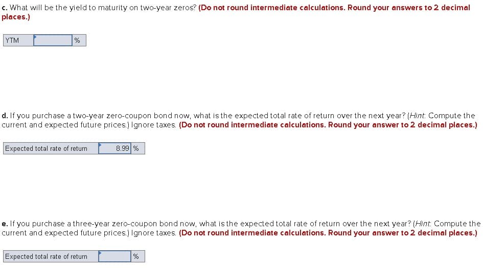 c. What will be the yield to maturity on two-year zeros? (Do not round intermediate calculations. Round your answers to 2 decimal
places.)
YTM
%
d. If you purchase a two-year zero-coupon bond now, what is the expected total rate of return over the next year? (Hint: Compute the
current and expected future prices.) Ignore taxes. (Do not round intermediate calculations. Round your answer to 2 decimal places.)
Expected total rate of return
8.99 %
e. If you purchase a three-year zero-coupon bond now, what is the expected total rate of return over the next year? (Hint: Compute the
current and expected future prices.) Ignore taxes. (Do not round intermediate calculations. Round your answer to 2 decimal places.)
Expected total rate of return
%