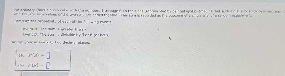 An ordinary (fair) die is a cube with the numbers 1 through 6 on the sides (represented by painted spots). Imagine that such a die is rolled twice in succession
and that the face values of the two rolls are added together. This sum is recorded as the outcome of a single trial of a random experiment.
Compute the probability of each of the following events.
Event A: The sum is greater than 7.
Event B: The sum is divisible by 5 or 6 (or both).
Round your answers to two decimal places.
(a) P(A) 0
(b) P(B) =