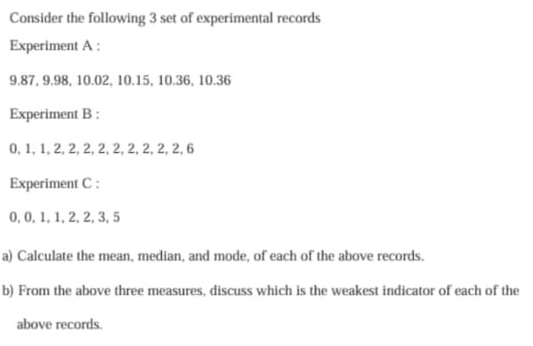 Consider the following 3 set of experimental records
Experiment A:
9.87, 9.98, 10.02, 10.15, 10.36, 10.36
Experiment B:
0, 1, 1, 2, 2, 2, 2, 2, 2, 2, 2, 2, 6
Experiment C:
0, 0, 1, 1, 2, 2, 3, 5
a) Calculate the mean, median, and mode, of each of the above records.
b) From the above three measures, discuss which is the weakest indicator of each of the
above records.