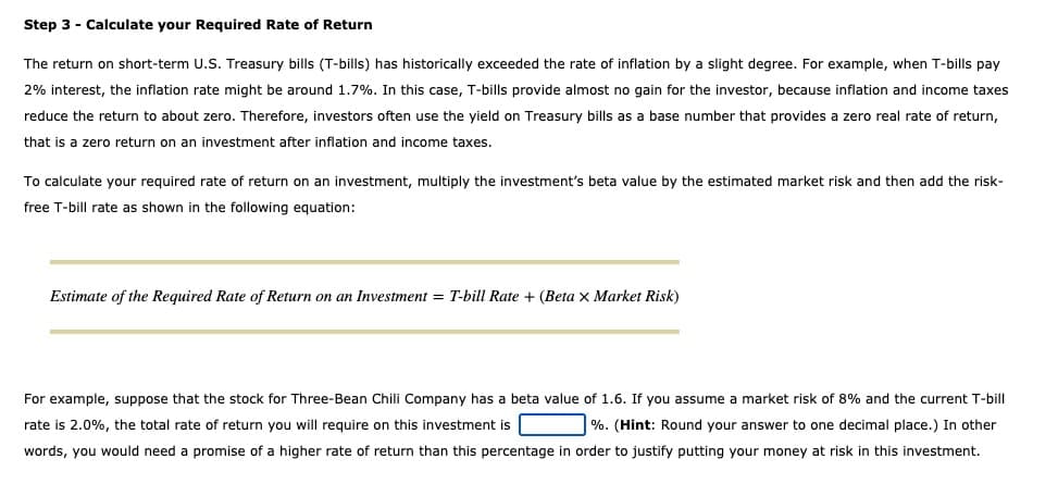 Step 3 - Calculate your Required Rate of Return
The return on short-term U.S. Treasury bills (T-bills) has historically exceeded the rate of inflation by a slight degree. For example, when T-bills pay
2% interest, the inflation rate might be around 1.7%. In this case, T-bills provide almost no gain for the investor, because inflation and income taxes
reduce the return to about zero. Therefore, investors often use the yield on Treasury bills as a base number that provides a zero real rate of return,
that is a zero return on an investment after inflation and income taxes.
To calculate your required rate of return on an investment, multiply the investment's beta value by the estimated market risk and then add the risk-
free T-bill rate as shown in the following equation:
Estimate of the Required Rate of Return on an Investment = T-bill Rate + (Beta x Market Risk)
For example, suppose that the stock for Three-Bean Chili Company has a beta value of 1.6. If you assume a market risk of 8% and the current T-bill
rate is 2.0%, the total rate of return you will require on this investment is
%. (Hint: Round your answer to one decimal place.) In other
words, you would need a promise of a higher rate of return than this percentage in order to justify putting your money at risk in this investment.