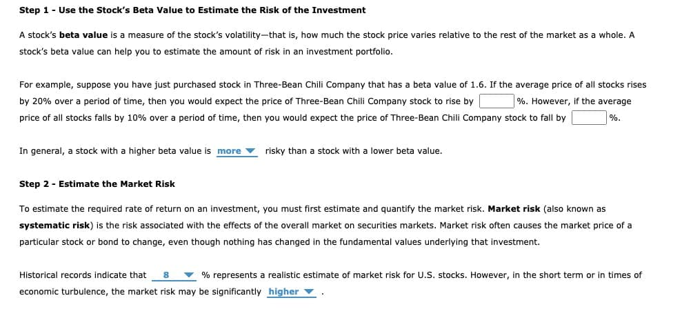 Step 1 - Use the Stock's Beta Value to Estimate the Risk of the Investment
A stock's beta value is a measure of the stock's volatility-that is, how much the stock price varies relative to the rest of the market as a whole. A
stock's beta value can help you to estimate the amount of risk in an investment portfolio.
For example, suppose you have just purchased stock in Three-Bean Chili Company that has a beta value of 1.6. If the average price of all stocks rises
by 20% over a period of time, then you would expect the price of Three-Bean Chili Company stock to rise by
%. However, if the average
price of all stocks falls by 10% over a period of time, then you would expect the price of Three-Bean Chili Company stock to fall by
%.
In general, a stock with a higher beta value is more risky than a stock with a lower beta value.
Step 2 - Estimate the Market Risk
To estimate the required rate of return on an investment, you must first estimate and quantify the market risk. Market risk (also known as
systematic risk) is the risk associated with the effects of the overall market on securities markets. Market risk often causes the market price of a
particular stock or bond to change, even though nothing has changed in the fundamental values underlying that investment.
Historical records indicate that 8 ▼ % represents a realistic estimate of market risk for U.S. stocks. However, in the short term or in times of
economic turbulence, the market risk may be significantly higher ▼
▪