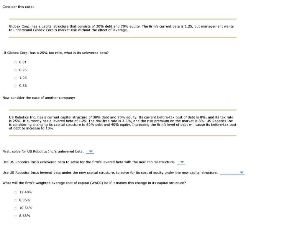 Consider this case:
Globex Corp. has a capital structure that consists of 30% debt and 70% equity. The firm's current beta is 1.25, but management wants
to understand Globex Corp.'s market risk without the effect of leverage.
If Globex Corp. has a 25% tax rate, what is its unlevered beta?
0.81
0.95
O 1.05
O 0.86
Now consider the case of another company:
US Robotics Inc. has a current capital structure of 30% debt and 70% equity. Its current before-tax cost of debt is 8%, and its tax rate
is 25%. It currently has a levered beta of 1.25. The risk-free rate is 3.5%, and the risk premium on the market is 8%. US Robotics Inc.
is considering changing its capital structure to 60% debt and 40% equity. Increasing the firm's level of debt will cause its before-tax cost
of debt to increase to 10%.
First, solve for US Robotics Inc.'s unlevered beta.
Use US Robotics Inc.'s unlevered beta to solve for the firm's levered beta with the new capital structure.
Use US Robotics Inc.'s levered beta under the new capital structure, to solve for its cost of equity under the new capital structure.
What will the firm's weighted average cost of capital (WACC) be if it makes this change in its capital structure?
O 12.40%
O8.06%
O 10.54%
O8.68%