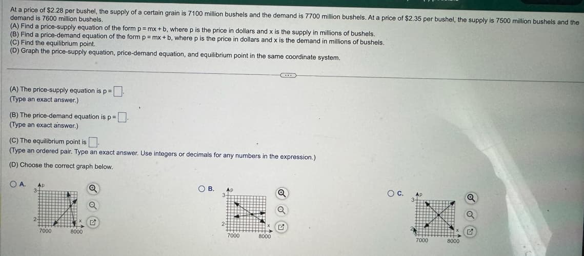 At a price of $2.28 per bushel, the supply of a certain grain is 7100 million bushels and the demand is 7700 million bushels. At a price of $2.35 per bushel, the supply is 7500 million bushels and the
demand is 7600 million bushels.
(A) Find a price-supply equation of the form p = mx +b, where p is the price in dollars and x is the supply in millions of bushels.
(B) Find a price-demand equation of the form p=mx+b, where p is the price in dollars and x is the demand in millions of bushels.
Р
(C) Find the equilibrium point.
(D) Graph the price-supply equation, price-demand equation, and equilibrium point in the same coordinate system.
(A) The price-supply equation is p =
(Type an exact answer.)
(B) The price-demand equation is p =.
(Type an exact answer.)
(C) The equilibrium point is.
(Type an ordered pair. Type an exact answer. Use integers or decimals for any numbers in the expression.)
(D) Choose the correct graph below.
O A.
Ap
3-
2-
7000
8000
Q
O B. Ap
7000
8000
Q
O C.
3
Ap
7000
8000
Q
✔