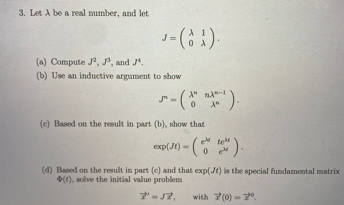 3. Let A be a real number, and let
J =
(a) Compute J², J3, and J4.
(b) Use an inductive argument to show
Jn =
(c) Based on the result in part (b), show that
exp(Jt) = (
elt
tert
0 ett
(d) Based on the result in part (c) and that exp(Jt) is the special fundamental matrix
(t), solve the initial value problem
with 7(0) = 7
%3D
