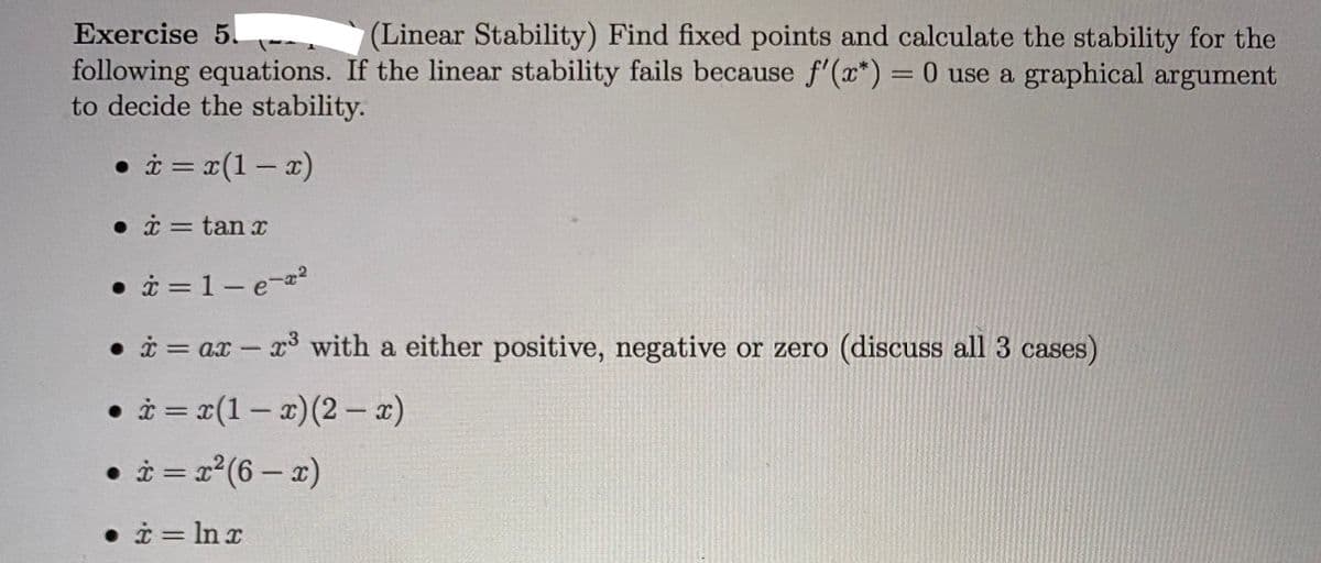 Exercise 5.
(Linear Stability) Find fixed points and calculate the stability for the
following equations. If the linear stability fails because f'(x*) =0 use a graphical argument
to decide the stability.
%3D
• i = x(1 – x)
• i = tan x
• i = 1- e-a2
• i = ax - x3 with a either positive, negative or zero (discuss all 3 cases)
• i = x(1- x)(2 - x)
• i = x° (6 – x)
%3D
• i = In x
%3D
