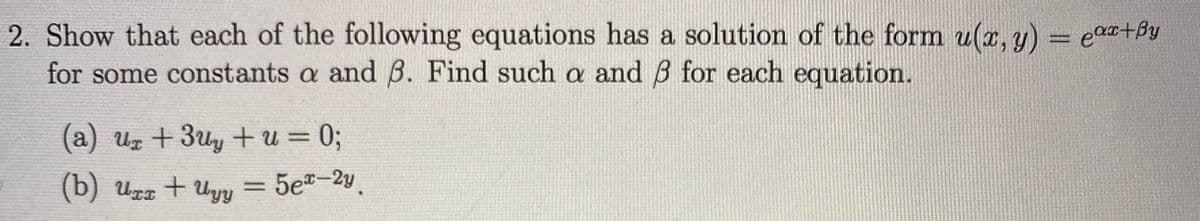 2. Show that each of the following equations has a solution of the form u(x, y) = ea+By
for some constants a and B. Find such a and B for each equation.
%3D
%3D
(a) uz +3uy + u = 0;
(b) Urr + Uyy
= 5e-2y.
