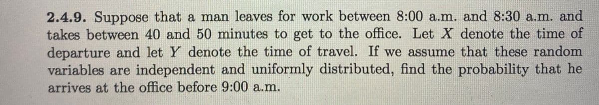 2.4.9. Suppose that a man leaves for work between 8:00 a.m. and 8:30 a.m. and
takes between 40 and 50 minutes to get to the office. Let X denote the time of
departure and let Y denote the time of travel. If we assume that these random
variables are independent and uniformly distributed, find the probability that he
arrives at the office before 9:00 a.m.
