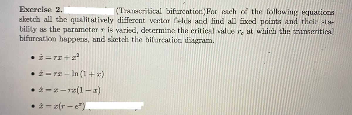 Exercise 2.
(Transcritical bifurcation)For each of the following equations
sketch all the qualitatively different vector fields and find all fixed points and their sta-
bility as the parameter r is varied, determine the critical value re at which the transcritical
bifurcation happens, and sketch the bifurcation diagram.
• i = rx+x²
• i = rx – In (1+x)
• i = 1- rI(1 1)
- ra(1–
• i = x(r - e)
